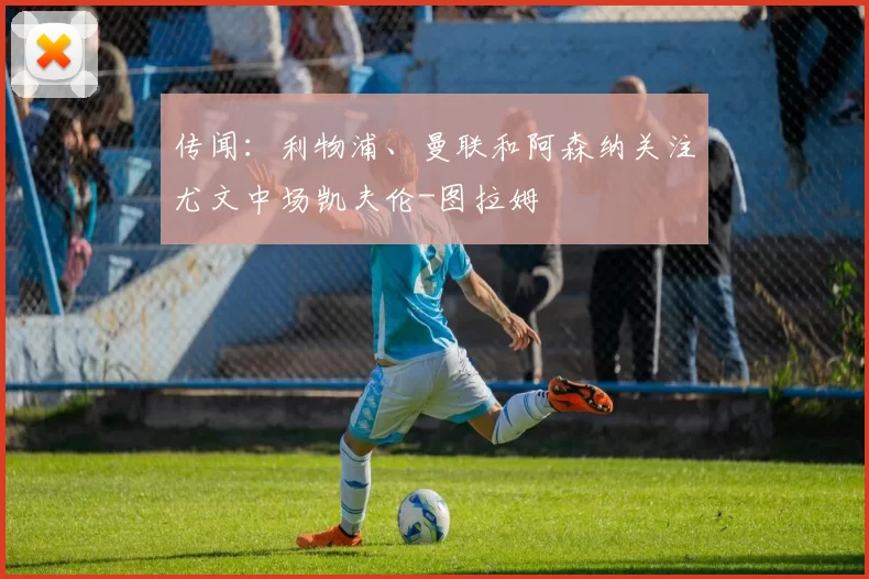 传闻：利物浦、曼联和阿森纳关注尤文中场凯夫伦-图拉姆