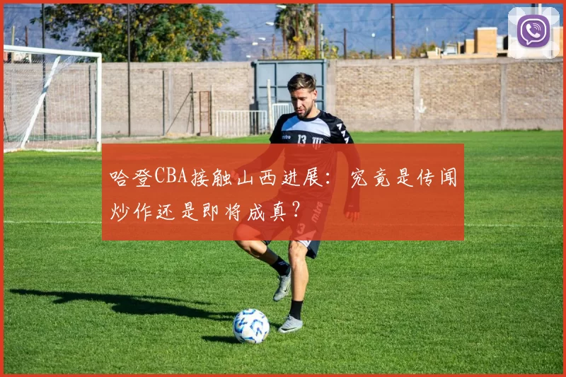 哈登CBA接触山西进展：究竟是传闻炒作还是即将成真？