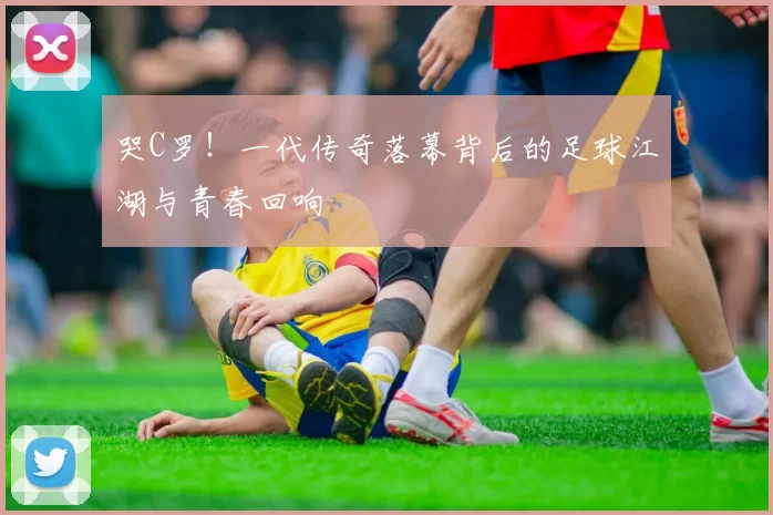 哭C罗！一代传奇落幕背后的足球江湖与青春回响