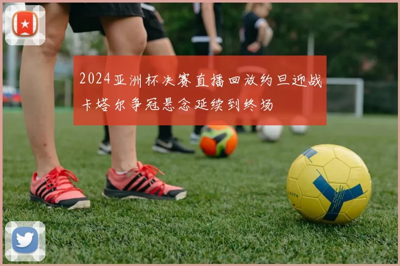 2024亚洲杯决赛直播回放约旦迎战卡塔尔争冠悬念延续到终场