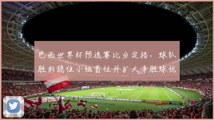 巴西世界杯预选赛比分定格，球队胜利稳住小组首位并扩大净胜球优势